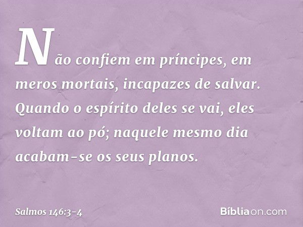 Não confiem em príncipes,
em meros mortais, incapazes de salvar. Quando o espírito deles se vai, eles voltam ao pó;
naquele mesmo dia acabam-se os seus planos. 