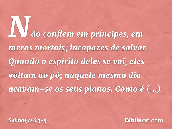 Não confiem em príncipes,
em meros mortais, incapazes de salvar. Quando o espírito deles se vai, eles voltam ao pó;
naquele mesmo dia acabam-se os seus planos. 