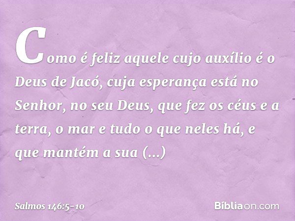 Como é feliz aquele cujo auxílio
é o Deus de Jacó,
cuja esperança está no Senhor, no seu Deus, que fez os céus e a terra,
o mar e tudo o que neles há,
e que man