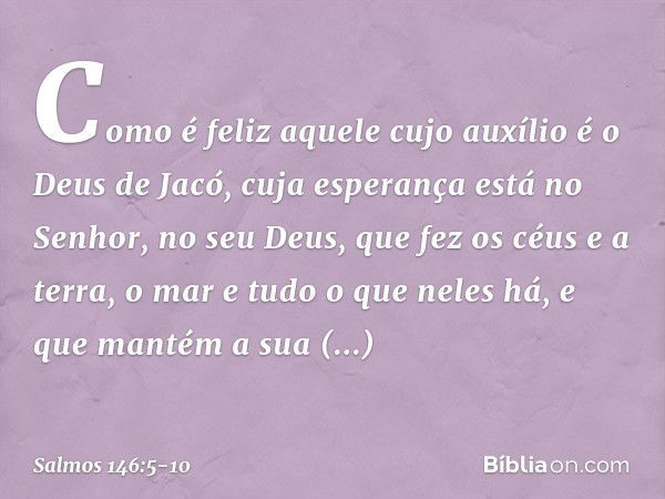 Como é feliz aquele cujo auxílio
é o Deus de Jacó,
cuja esperança está no Senhor, no seu Deus, que fez os céus e a terra,
o mar e tudo o que neles há,
e que man