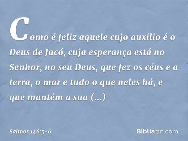 Como é feliz aquele cujo auxílio
é o Deus de Jacó,
cuja esperança está no Senhor, no seu Deus, que fez os céus e a terra,
o mar e tudo o que neles há,
e que man