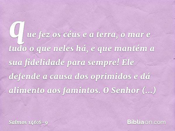 que fez os céus e a terra,
o mar e tudo o que neles há,
e que mantém a sua fidelidade para sempre! Ele defende a causa dos oprimidos
e dá alimento aos famintos.