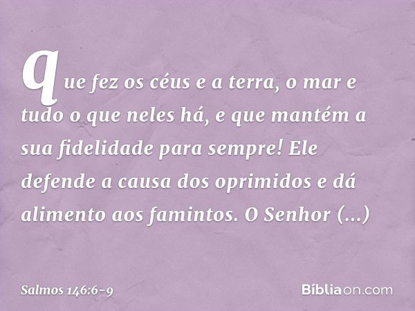 que fez os céus e a terra,
o mar e tudo o que neles há,
e que mantém a sua fidelidade para sempre! Ele defende a causa dos oprimidos
e dá alimento aos famintos.