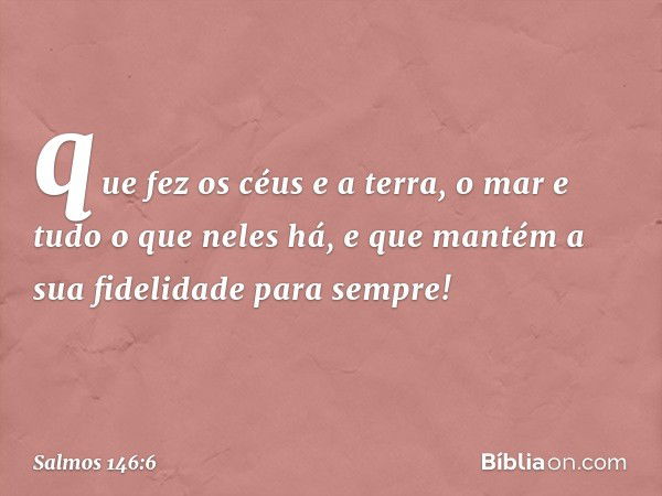 que fez os céus e a terra,
o mar e tudo o que neles há,
e que mantém a sua fidelidade para sempre! -- Salmo 146:6