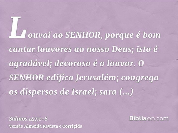 Louvai ao SENHOR, porque é bom cantar louvores ao nosso Deus; isto é agradável; decoroso é o louvor.O SENHOR edifica Jerusalém; congrega os dispersos de Israel;