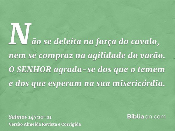 Não se deleita na força do cavalo, nem se compraz na agilidade do varão.O SENHOR agrada-se dos que o temem e dos que esperam na sua misericórdia.