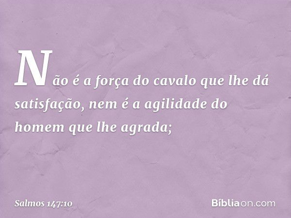 Não é a força do cavalo
que lhe dá satisfação,
nem é a agilidade do homem que lhe agrada; -- Salmo 147:10