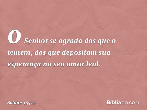 o Senhor se agrada dos que o temem,
dos que depositam sua esperança no seu amor leal. -- Salmo 147:11