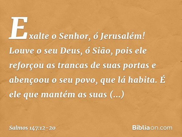 Exalte o Senhor, ó Jerusalém!
Louve o seu Deus, ó Sião, pois ele reforçou as trancas de suas portas
e abençoou o seu povo, que lá habita. É ele que mantém as su