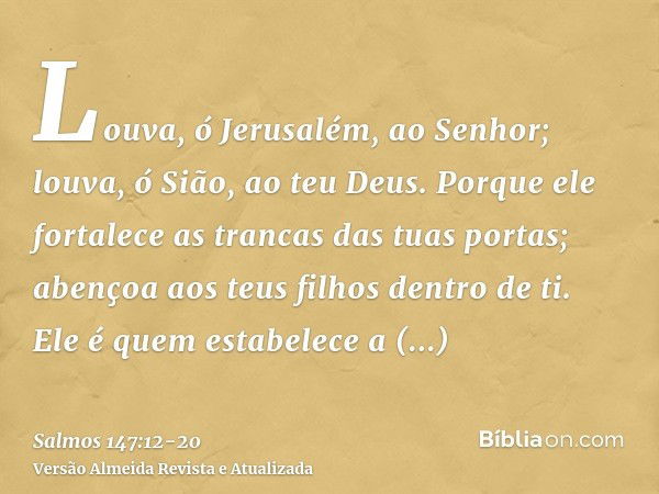 Louva, ó Jerusalém, ao Senhor; louva, ó Sião, ao teu Deus.Porque ele fortalece as trancas das tuas portas; abençoa aos teus filhos dentro de ti.Ele é quem estab