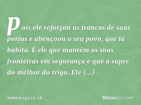 pois ele reforçou as trancas de suas portas
e abençoou o seu povo, que lá habita. É ele que mantém as suas fronteiras
em segurança
e que a supre do melhor do tr