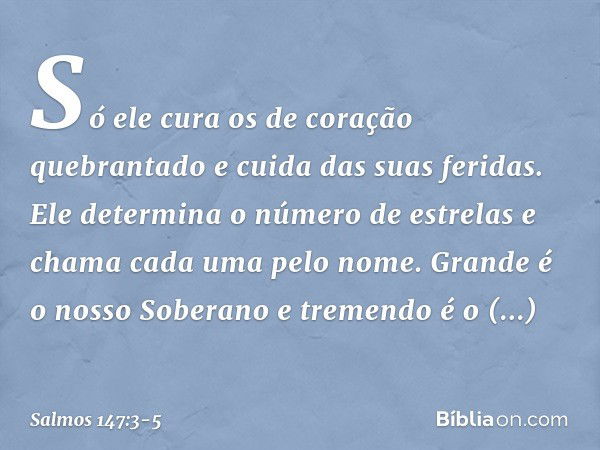 Só ele cura os de coração quebrantado
e cuida das suas feridas. Ele determina o número de estrelas
e chama cada uma pelo nome. Grande é o nosso Soberano
e treme