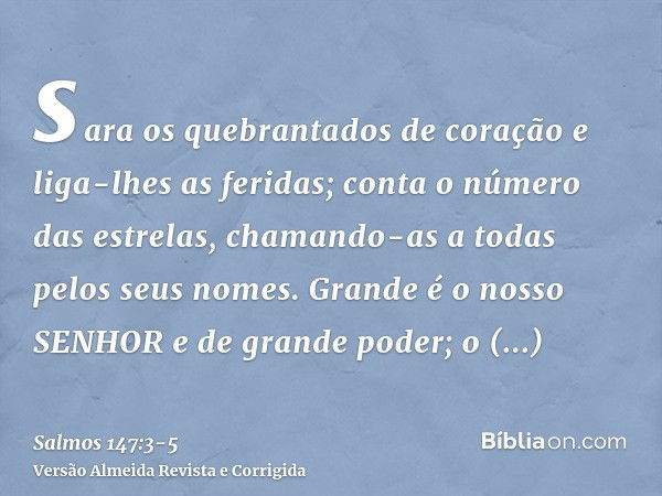 sara os quebrantados de coração e liga-lhes as feridas;conta o número das estrelas, chamando-as a todas pelos seus nomes.Grande é o nosso SENHOR e de grande pod