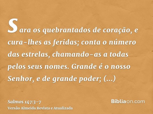 sara os quebrantados de coração, e cura-lhes as feridas;conta o número das estrelas, chamando-as a todas pelos seus nomes.Grande é o nosso Senhor, e de grande p