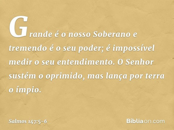 Grande é o nosso Soberano
e tremendo é o seu poder;
é impossível medir o seu entendimento. O Senhor sustém o oprimido,
mas lança por terra o ímpio. -- Salmo 147