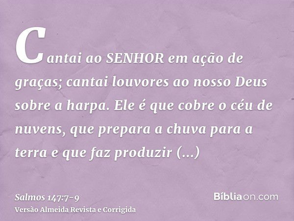 Cantai ao SENHOR em ação de graças; cantai louvores ao nosso Deus sobre a harpa.Ele é que cobre o céu de nuvens, que prepara a chuva para a terra e que faz prod