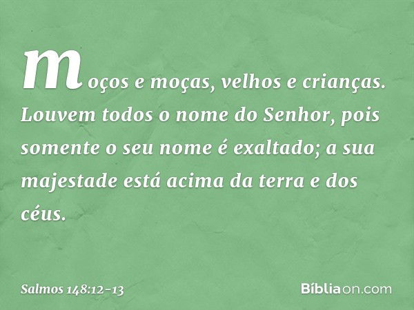 moços e moças, velhos e crianças. Louvem todos o nome do Senhor,
pois somente o seu nome é exaltado;
a sua majestade está acima
da terra e dos céus. -- Salmo 14