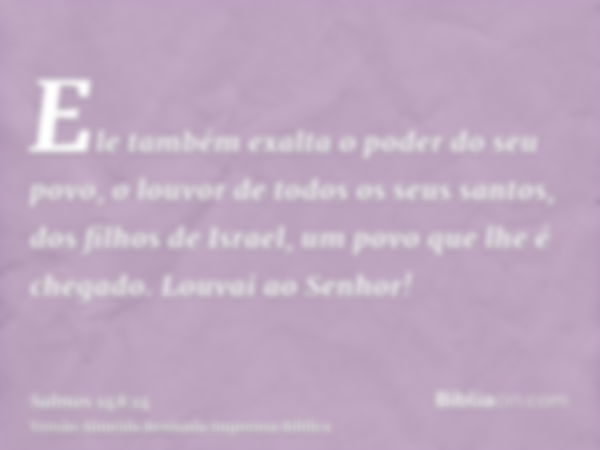 Ele também exalta o poder do seu povo, o louvor de todos os seus santos, dos filhos de Israel, um povo que lhe é chegado. Louvai ao Senhor!