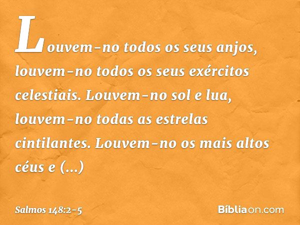 Louvem-no todos os seus anjos,
louvem-no todos os seus exércitos celestiais. Louvem-no sol e lua,
louvem-no todas as estrelas cintilantes. Louvem-no os mais alt