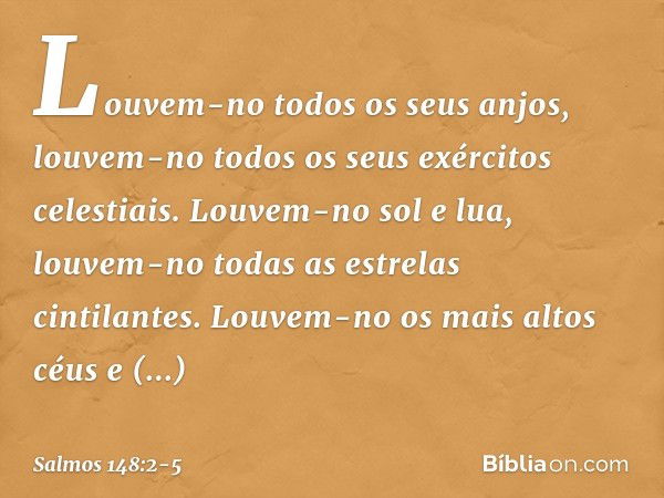 Louvem-no todos os seus anjos,
louvem-no todos os seus exércitos celestiais. Louvem-no sol e lua,
louvem-no todas as estrelas cintilantes. Louvem-no os mais alt