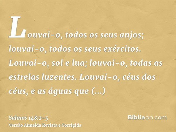 Louvai-o, todos os seus anjos; louvai-o, todos os seus exércitos.Louvai-o, sol e lua; louvai-o, todas as estrelas luzentes.Louvai-o, céus dos céus, e as águas q