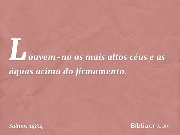 Louvem-no os mais altos céus
e as águas acima do firmamento. -- Salmo 148:4