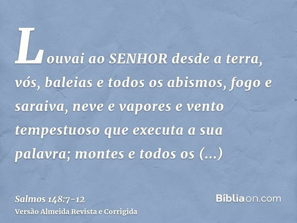 Louvai ao SENHOR desde a terra, vós, baleias e todos os abismos,fogo e saraiva, neve e vapores e vento tempestuoso que executa a sua palavra;montes e todos os o