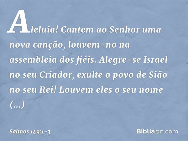 Aleluia!
Cantem ao Senhor uma nova canção,
louvem-no na assembleia dos fiéis. Alegre-se Israel no seu Criador,
exulte o povo de Sião no seu Rei! Louvem eles o s