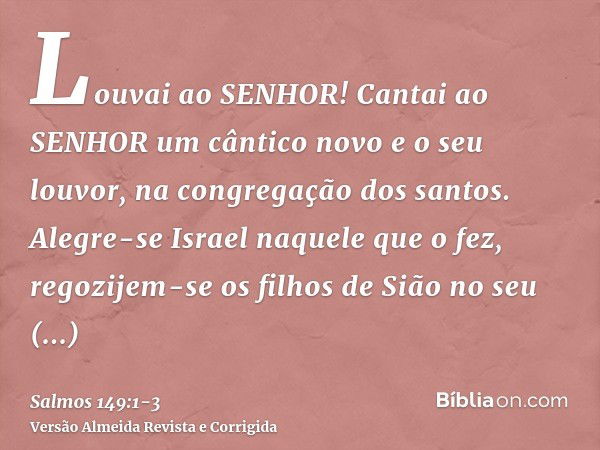 Louvai ao SENHOR! Cantai ao SENHOR um cântico novo e o seu louvor, na congregação dos santos.Alegre-se Israel naquele que o fez, regozijem-se os filhos de Sião 