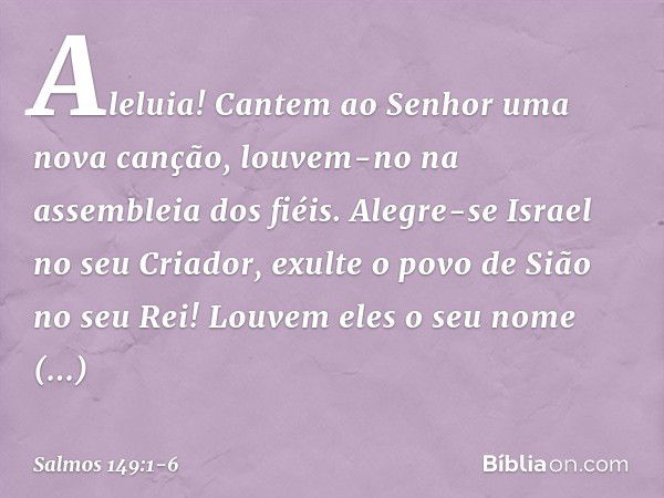 Aleluia!
Cantem ao Senhor uma nova canção,
louvem-no na assembleia dos fiéis. Alegre-se Israel no seu Criador,
exulte o povo de Sião no seu Rei! Louvem eles o s