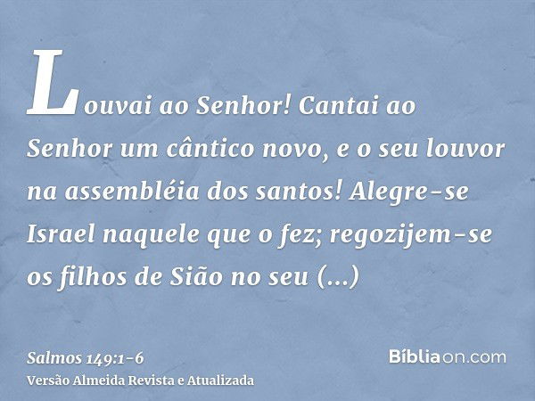 Louvai ao Senhor! Cantai ao Senhor um cântico novo, e o seu louvor na assembléia dos santos!Alegre-se Israel naquele que o fez; regozijem-se os filhos de Sião n