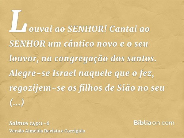 Louvai ao SENHOR! Cantai ao SENHOR um cântico novo e o seu louvor, na congregação dos santos.Alegre-se Israel naquele que o fez, regozijem-se os filhos de Sião 