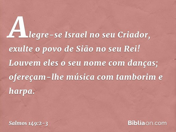 Alegre-se Israel no seu Criador,
exulte o povo de Sião no seu Rei! Louvem eles o seu nome com danças;
ofereçam-lhe música
com tamborim e harpa. -- Salmo 149:2-3