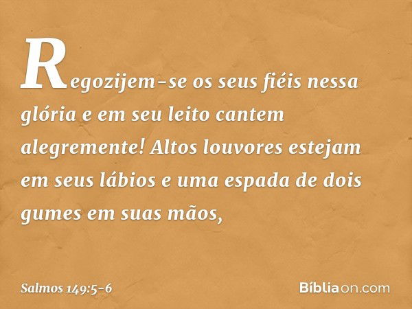 Regozijem-se os seus fiéis nessa glória
e em seu leito cantem alegremente! Altos louvores estejam em seus lábios
e uma espada de dois gumes em suas mãos, -- Sal