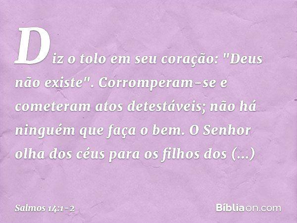 Diz o tolo em seu coração: "Deus não existe".
Corromperam-se e cometeram atos detestáveis;
não há ninguém que faça o bem. O Senhor olha dos céus
para os filhos 