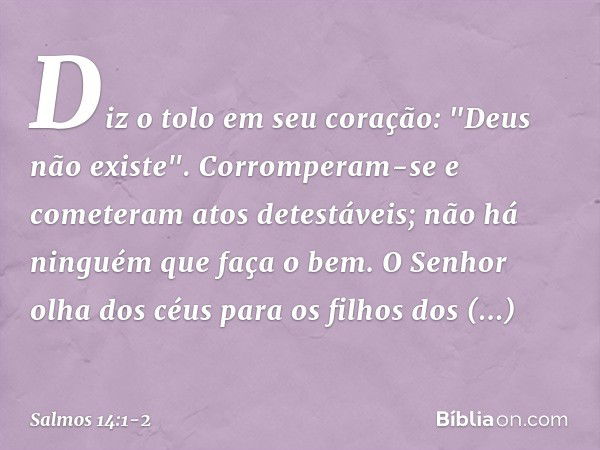 Diz o tolo em seu coração: "Deus não existe".
Corromperam-se e cometeram atos detestáveis;
não há ninguém que faça o bem. O Senhor olha dos céus
para os filhos 