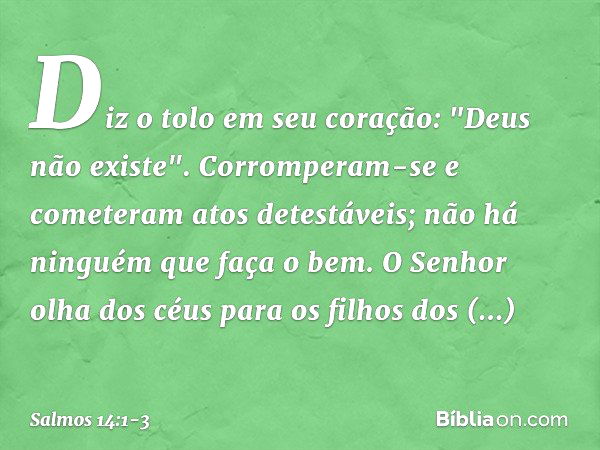 Diz o tolo em seu coração: "Deus não existe".
Corromperam-se e cometeram atos detestáveis;
não há ninguém que faça o bem. O Senhor olha dos céus
para os filhos 