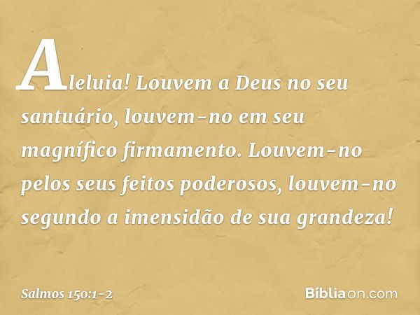 Aleluia!
Louvem a Deus no seu santuário,
louvem-no em seu magnífico firmamento. Louvem-no pelos seus feitos poderosos,
louvem-no segundo a imensidão
de sua gran