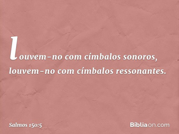 louvem-no com címbalos sonoros,
louvem-no com címbalos ressonantes. -- Salmo 150:5