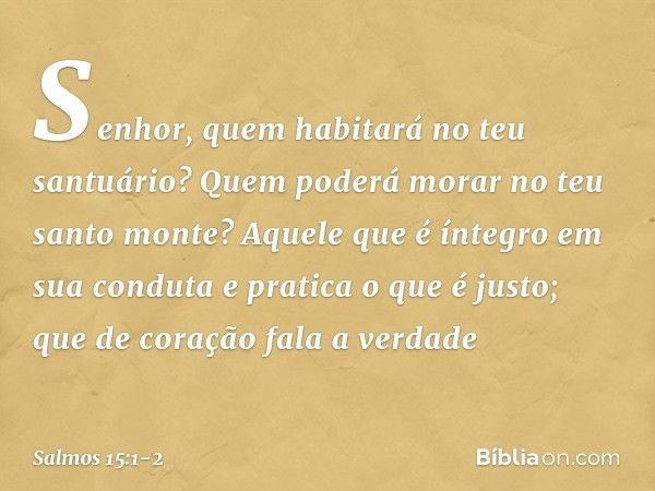 Senhor, quem habitará no teu santuário?
Quem poderá morar no teu santo monte? Aquele que é íntegro em sua conduta
e pratica o que é justo;
que de coração fala a