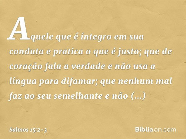 Aquele que é íntegro em sua conduta
e pratica o que é justo;
que de coração fala a verdade e não usa a língua para difamar;
que nenhum mal faz ao seu semelhante