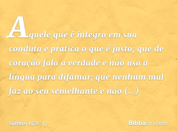 Aquele que é íntegro em sua conduta
e pratica o que é justo;
que de coração fala a verdade e não usa a língua para difamar;
que nenhum mal faz ao seu semelhante