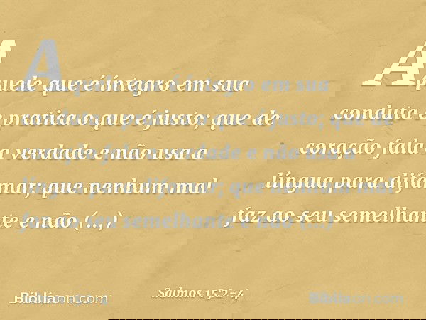 Aquele que é íntegro em sua conduta
e pratica o que é justo;
que de coração fala a verdade e não usa a língua para difamar;
que nenhum mal faz ao seu semelhante