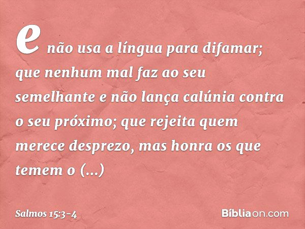 e não usa a língua para difamar;
que nenhum mal faz ao seu semelhante
e não lança calúnia contra o seu próximo; que rejeita quem merece desprezo,
mas honra os q