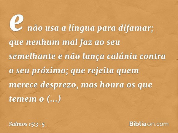 e não usa a língua para difamar;
que nenhum mal faz ao seu semelhante
e não lança calúnia contra o seu próximo; que rejeita quem merece desprezo,
mas honra os q