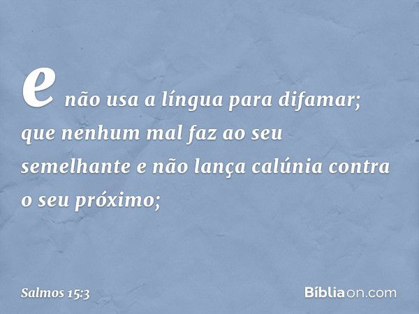 e não usa a língua para difamar;
que nenhum mal faz ao seu semelhante
e não lança calúnia contra o seu próximo; -- Salmo 15:3