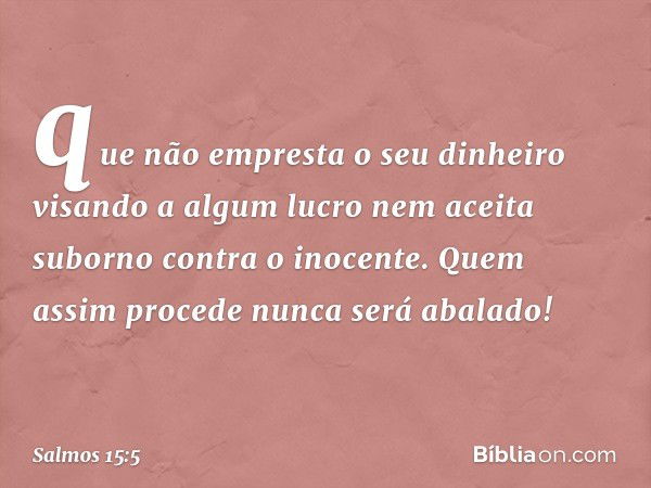 que não empresta o seu dinheiro visando a algum lucro
nem aceita suborno contra o inocente.
Quem assim procede
nunca será abalado! -- Salmo 15:5