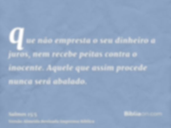 que não empresta o seu dinheiro a juros, nem recebe peitas contra o inocente. Aquele que assim procede nunca será abalado.