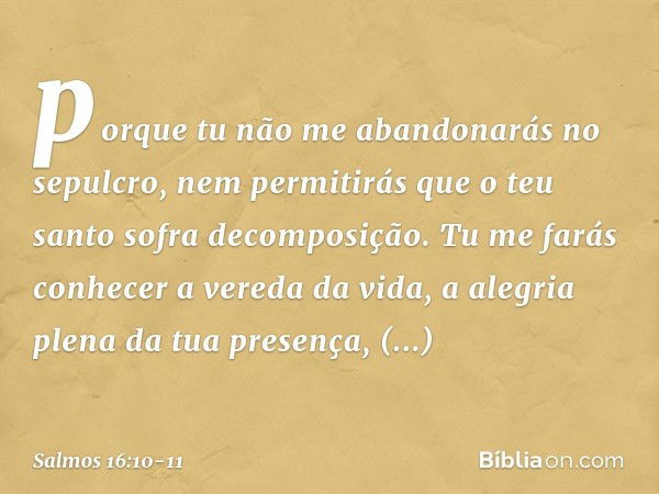 porque tu não me abandonarás no sepulcro,
nem permitirás que o teu santo
sofra decomposição. Tu me farás conhecer a vereda da vida,
a alegria plena da tua prese