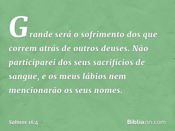 Grande será o sofrimento
dos que correm atrás de outros deuses.
Não participarei dos seus sacrifícios de sangue,
e os meus lábios nem mencionarão
os seus nomes.